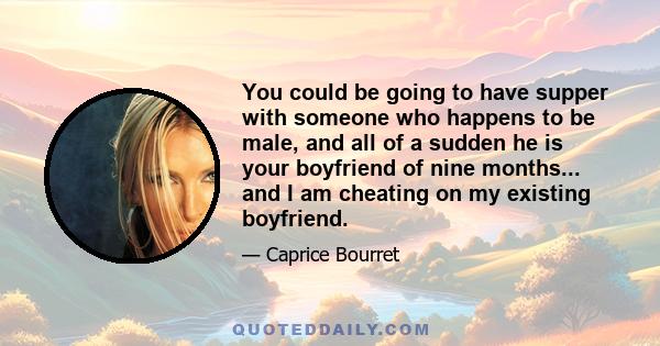 You could be going to have supper with someone who happens to be male, and all of a sudden he is your boyfriend of nine months... and I am cheating on my existing boyfriend.