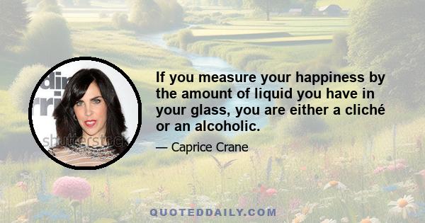 If you measure your happiness by the amount of liquid you have in your glass, you are either a cliché or an alcoholic.