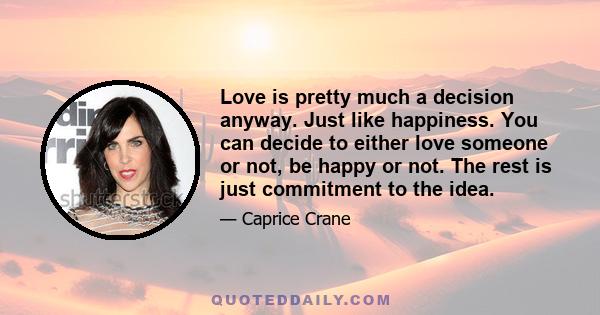 Love is pretty much a decision anyway. Just like happiness. You can decide to either love someone or not, be happy or not. The rest is just commitment to the idea.