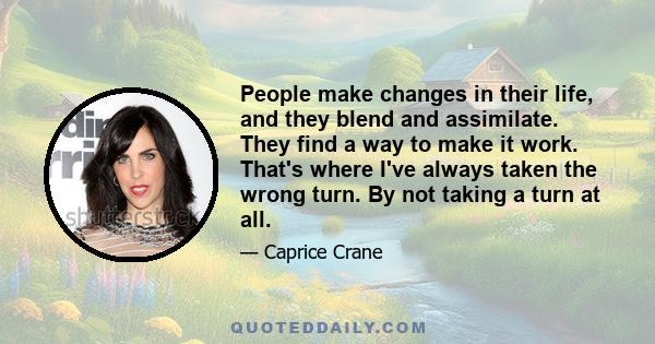 People make changes in their life, and they blend and assimilate. They find a way to make it work. That's where I've always taken the wrong turn. By not taking a turn at all.