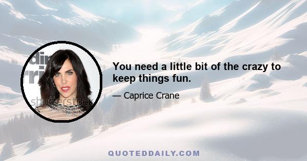 You need a little bit of the crazy to keep things fun.