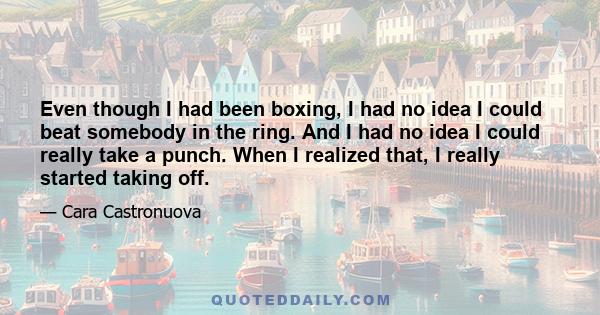 Even though I had been boxing, I had no idea I could beat somebody in the ring. And I had no idea I could really take a punch. When I realized that, I really started taking off.