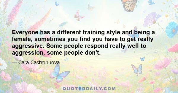 Everyone has a different training style and being a female, sometimes you find you have to get really aggressive. Some people respond really well to aggression, some people don't.