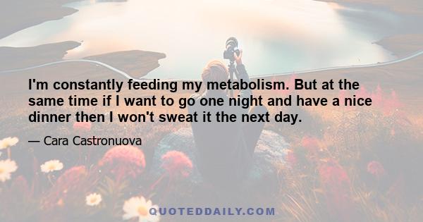 I'm constantly feeding my metabolism. But at the same time if I want to go one night and have a nice dinner then I won't sweat it the next day.