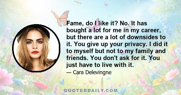 Fame, do I like it? No. It has bought a lot for me in my career, but there are a lot of downsides to it. You give up your privacy. I did it to myself but not to my family and friends. You don't ask for it. You just have 