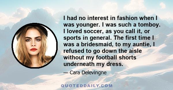 I had no interest in fashion when I was younger. I was such a tomboy. I loved soccer, as you call it, or sports in general. The first time I was a bridesmaid, to my auntie, I refused to go down the aisle without my