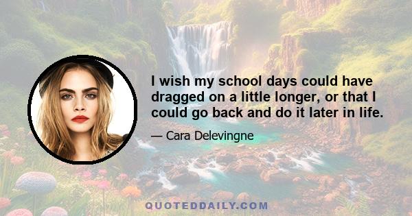 I wish my school days could have dragged on a little longer, or that I could go back and do it later in life.