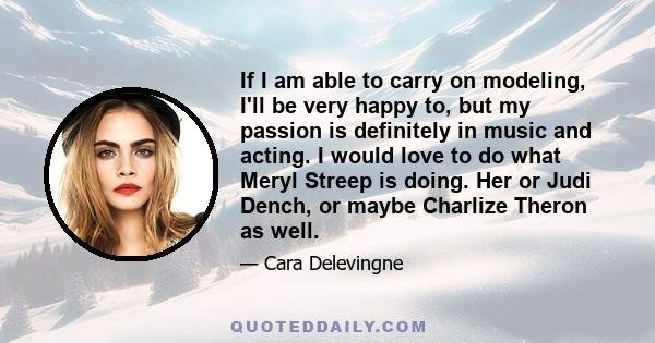 If I am able to carry on modeling, I'll be very happy to, but my passion is definitely in music and acting. I would love to do what Meryl Streep is doing. Her or Judi Dench, or maybe Charlize Theron as well.