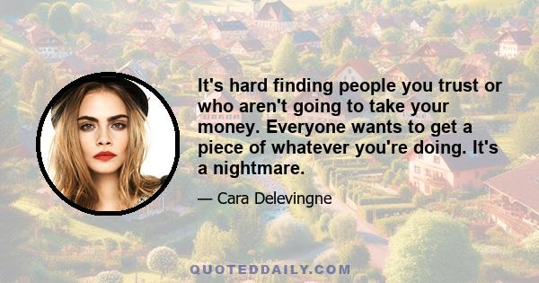 It's hard finding people you trust or who aren't going to take your money. Everyone wants to get a piece of whatever you're doing. It's a nightmare.