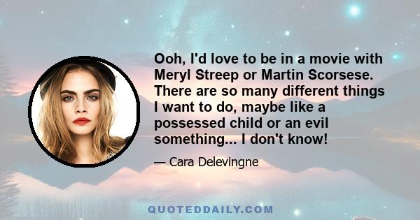 Ooh, I'd love to be in a movie with Meryl Streep or Martin Scorsese. There are so many different things I want to do, maybe like a possessed child or an evil something... I don't know!