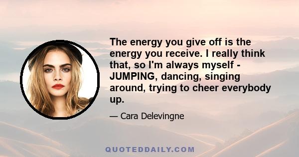 The energy you give off is the energy you receive. I really think that, so I'm always myself - JUMPING, dancing, singing around, trying to cheer everybody up.