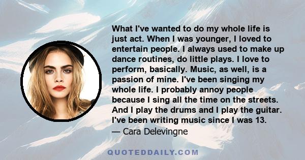 What I've wanted to do my whole life is just act. When I was younger, I loved to entertain people. I always used to make up dance routines, do little plays. I love to perform, basically. Music, as well, is a passion of