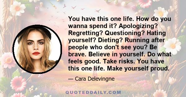 You have this one life. How do you wanna spend it? Apologizing? Regretting? Questioning? Hating yourself? Dieting? Running after people who don't see you? Be brave. Believe in yourself. Do what feels good. Take risks.