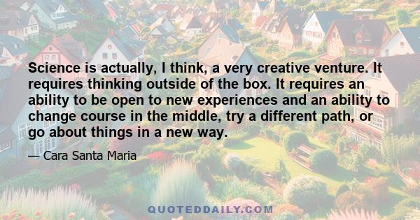 Science is actually, I think, a very creative venture. It requires thinking outside of the box. It requires an ability to be open to new experiences and an ability to change course in the middle, try a different path,