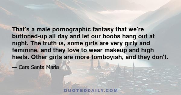 That's a male pornographic fantasy that we're buttoned-up all day and let our boobs hang out at night. The truth is, some girls are very girly and feminine, and they love to wear makeup and high heels. Other girls are