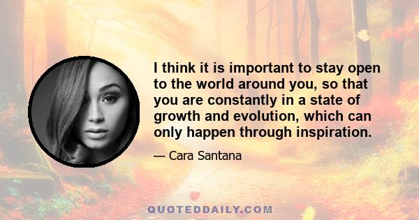 I think it is important to stay open to the world around you, so that you are constantly in a state of growth and evolution, which can only happen through inspiration.