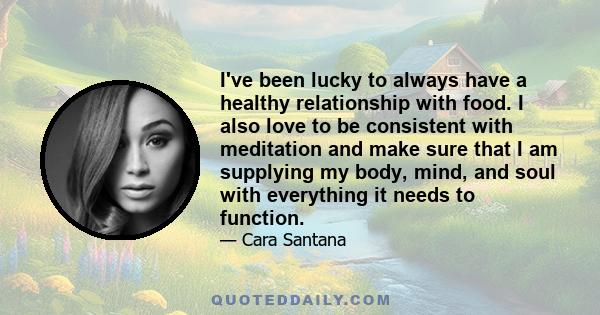 I've been lucky to always have a healthy relationship with food. I also love to be consistent with meditation and make sure that I am supplying my body, mind, and soul with everything it needs to function.