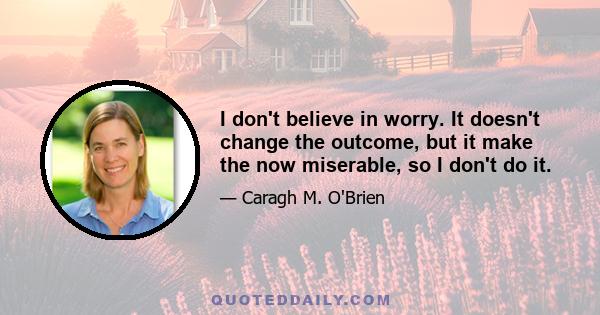 I don't believe in worry. It doesn't change the outcome, but it make the now miserable, so I don't do it.