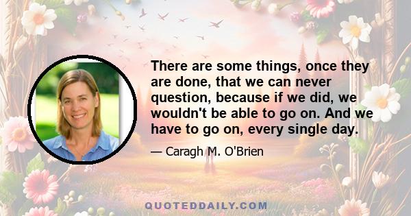 There are some things, once they are done, that we can never question, because if we did, we wouldn't be able to go on. And we have to go on, every single day.