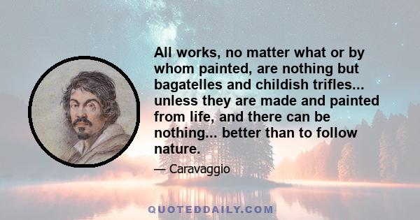 All works, no matter what or by whom painted, are nothing but bagatelles and childish trifles... unless they are made and painted from life, and there can be nothing... better than to follow nature.