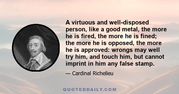 A virtuous and well-disposed person, like a good metal, the more he is fired, the more he is fined; the more he is opposed, the more he is approved: wrongs may well try him, and touch him, but cannot imprint in him any