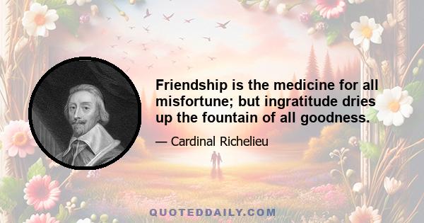 Friendship is the medicine for all misfortune; but ingratitude dries up the fountain of all goodness.