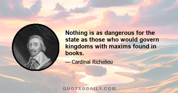 Nothing is as dangerous for the state as those who would govern kingdoms with maxims found in books.