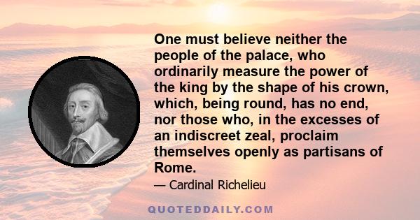 One must believe neither the people of the palace, who ordinarily measure the power of the king by the shape of his crown, which, being round, has no end, nor those who, in the excesses of an indiscreet zeal, proclaim