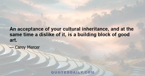 An acceptance of your cultural inheritance, and at the same time a dislike of it, is a building block of good art.