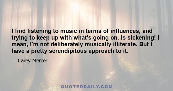 I find listening to music in terms of influences, and trying to keep up with what's going on, is sickening! I mean, I'm not deliberately musically illiterate. But I have a pretty serendipitous approach to it.