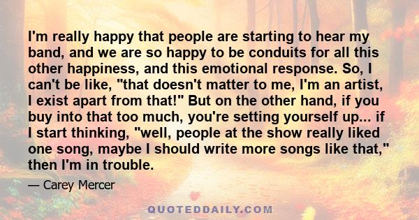 I'm really happy that people are starting to hear my band, and we are so happy to be conduits for all this other happiness, and this emotional response. So, I can't be like, that doesn't matter to me, I'm an artist, I