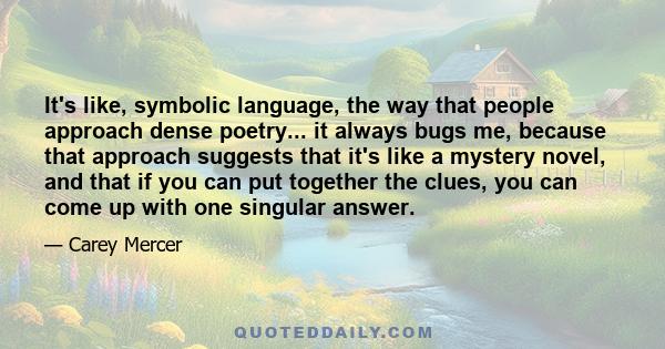 It's like, symbolic language, the way that people approach dense poetry... it always bugs me, because that approach suggests that it's like a mystery novel, and that if you can put together the clues, you can come up