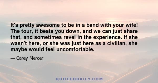 It's pretty awesome to be in a band with your wife! The tour, it beats you down, and we can just share that, and sometimes revel in the experience. If she wasn't here, or she was just here as a civilian, she maybe would 