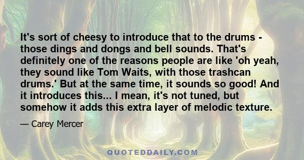 It's sort of cheesy to introduce that to the drums - those dings and dongs and bell sounds. That's definitely one of the reasons people are like 'oh yeah, they sound like Tom Waits, with those trashcan drums.' But at