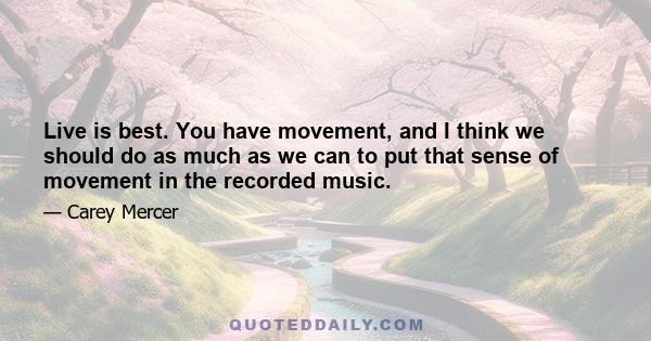 Live is best. You have movement, and I think we should do as much as we can to put that sense of movement in the recorded music.