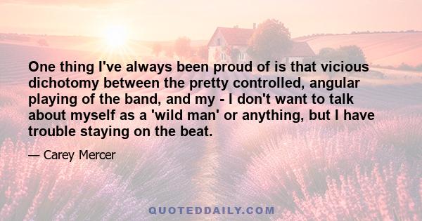 One thing I've always been proud of is that vicious dichotomy between the pretty controlled, angular playing of the band, and my - I don't want to talk about myself as a 'wild man' or anything, but I have trouble