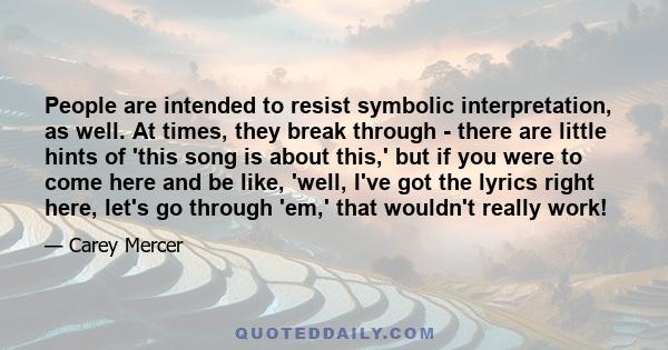 People are intended to resist symbolic interpretation, as well. At times, they break through - there are little hints of 'this song is about this,' but if you were to come here and be like, 'well, I've got the lyrics