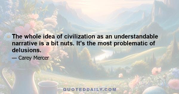 The whole idea of civilization as an understandable narrative is a bit nuts. It's the most problematic of delusions.