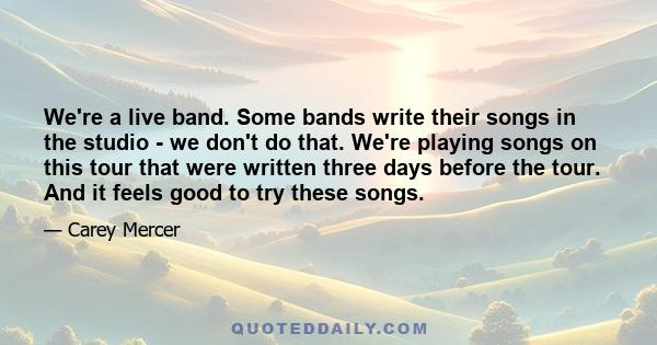 We're a live band. Some bands write their songs in the studio - we don't do that. We're playing songs on this tour that were written three days before the tour. And it feels good to try these songs.