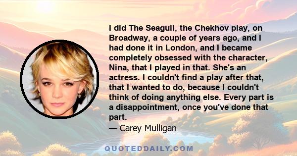 I did The Seagull, the Chekhov play, on Broadway, a couple of years ago, and I had done it in London, and I became completely obsessed with the character, Nina, that I played in that. She's an actress. I couldn't find a 