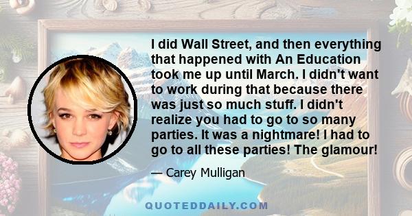 I did Wall Street, and then everything that happened with An Education took me up until March. I didn't want to work during that because there was just so much stuff. I didn't realize you had to go to so many parties.