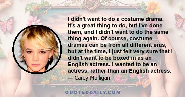 I didn't want to do a costume drama. It's a great thing to do, but I've done them, and I didn't want to do the same thing again. Of course, costume dramas can be from all different eras, but at the time, I just felt