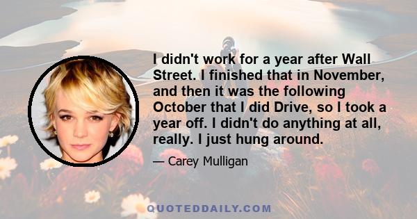 I didn't work for a year after Wall Street. I finished that in November, and then it was the following October that I did Drive, so I took a year off. I didn't do anything at all, really. I just hung around.