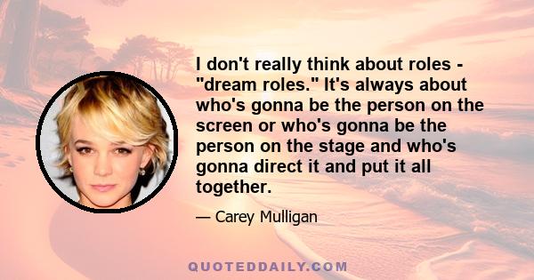 I don't really think about roles - dream roles. It's always about who's gonna be the person on the screen or who's gonna be the person on the stage and who's gonna direct it and put it all together.