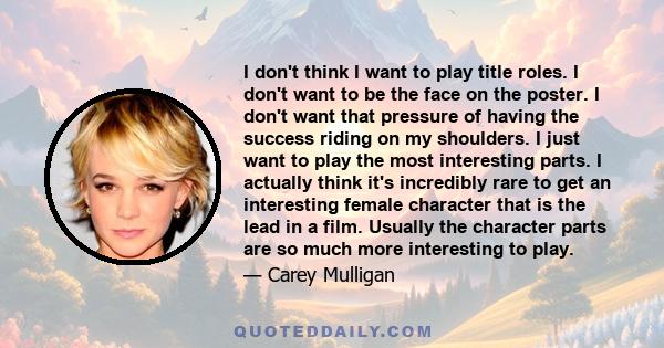 I don't think I want to play title roles. I don't want to be the face on the poster. I don't want that pressure of having the success riding on my shoulders. I just want to play the most interesting parts. I actually