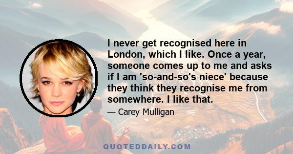 I never get recognised here in London, which I like. Once a year, someone comes up to me and asks if I am 'so-and-so's niece' because they think they recognise me from somewhere. I like that.