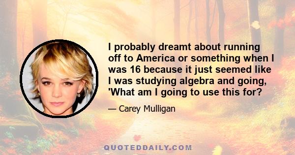 I probably dreamt about running off to America or something when I was 16 because it just seemed like I was studying algebra and going, 'What am I going to use this for?