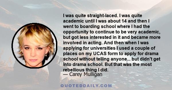 I was quite straight-laced. I was quite academic until I was about 14 and then I went to boarding school where I had the opportunity to continue to be very academic, but got less interested in it and became more