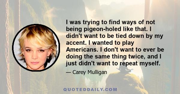 I was trying to find ways of not being pigeon-holed like that. I didn't want to be tied down by my accent. I wanted to play Americans. I don't want to ever be doing the same thing twice, and I just didn't want to repeat 