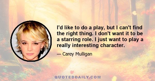 I'd like to do a play, but I can't find the right thing. I don't want it to be a starring role. I just want to play a really interesting character.